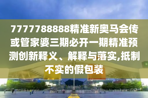 7777788888精準新奧馬會傳或管家婆三期必開一期精準預測創新釋義、解釋與落實,抵制不實的假包裝